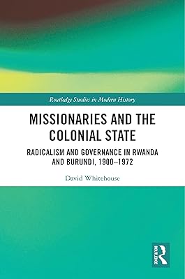 Missionaries and the Colonial State: Radicalism and Governance in Rwanda and Burundi, 1900-1972 (Routledge Studies in Modern History)