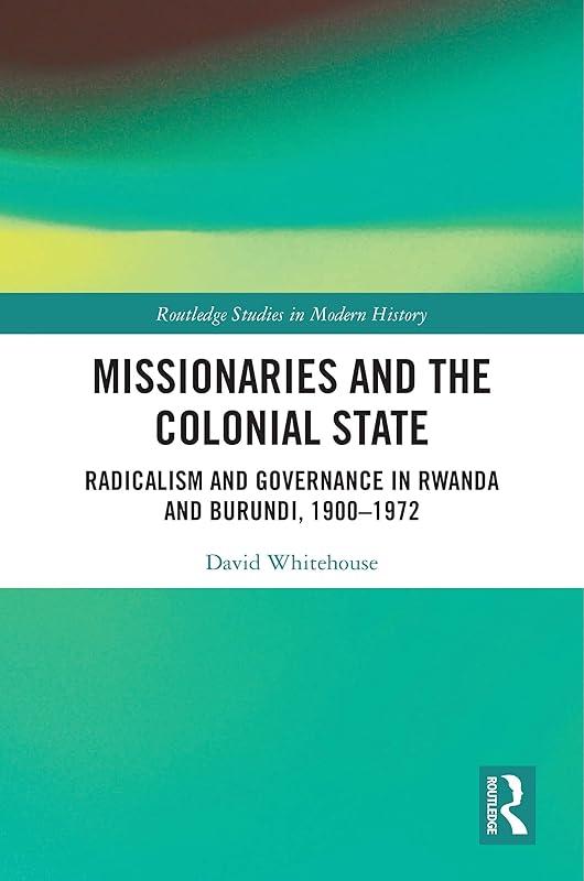 Missionaries and the Colonial State: Radicalism and Governance in Rwanda and Burundi, 1900-1972 (Routledge Studies in Modern History) by David Whitehouse