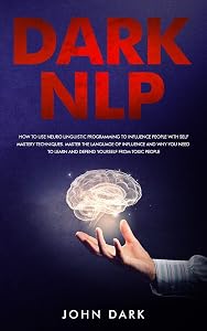 Dark Nlp: How to Use Neuro-Linguistic Programming to Influence People with Self Mastery Techniques; Master the Language of Influence and Why You Need to Learn and Defend Yourself from Toxic People by John Dark