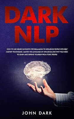 Dark Nlp: How to Use Neuro-Linguistic Programming to Influence People with Self Mastery Techniques; Master the Language of Influence and Why You Need to Learn and Defend Yourself from Toxic People