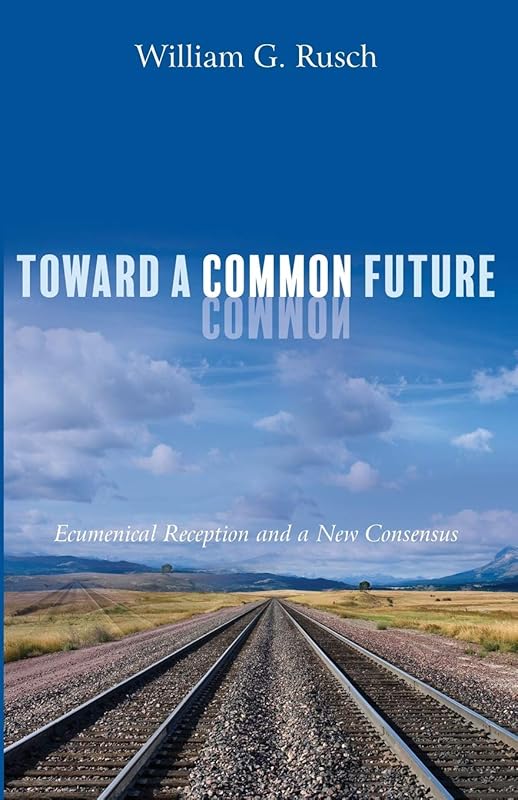 Toward a Common Future: Ecumenical Reception and a New Consensus by William G. Rusch