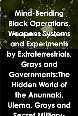 Mind-Bending Black Operations, Weapons Systems and Experiments by Extraterrestrials, Grays and Governments: The Hidden World of the Anunnaki, Ulema, ... Earth, Underwater and in Space. 4th Edition