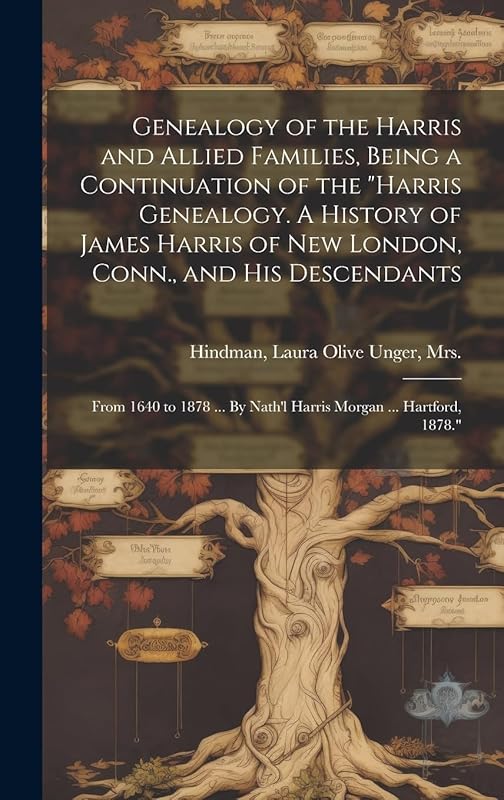 Genealogy of the Harris and Allied Families, Being a Continuation of the "Harris Genealogy. A History of James Harris of New London, Conn., and His ... By Nath'l Harris Morgan ... Hartford, 1878." by Mrs Laura Olive Unger Hindman