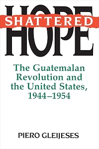 Shattered Hope: The Guatemalan Revolution and the United States, 1944-1954 by Piero Gleijeses