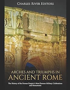 Arches and Triumphs in Ancient Rome: The History of the Roman Empire’s Most Famous Military Celebrations and Monuments