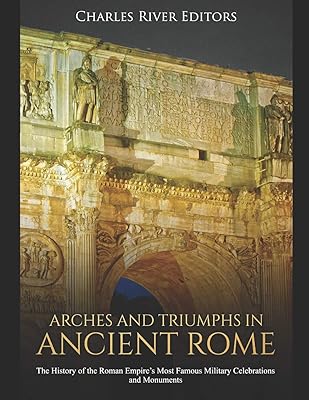 Arches and Triumphs in Ancient Rome: The History of the Roman Empire’s Most Famous Military Celebrations and Monuments