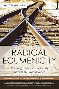Radical Ecumenicity: Pursuing Unity and Continuity after John Howard Yoder by John C. Nugent