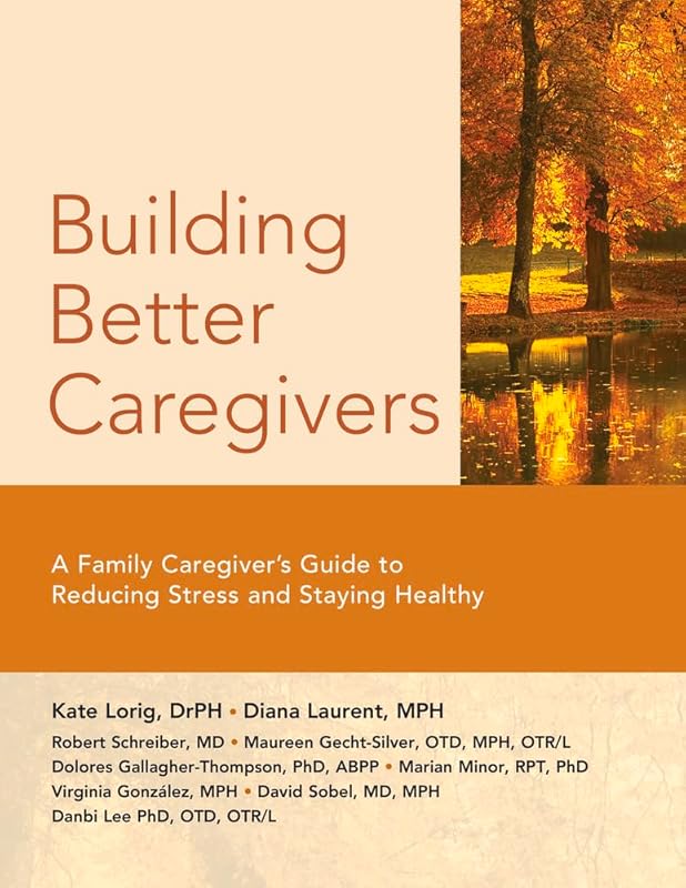Building Better Caregivers: A Caregiver’s Guide to Reducing Stress and Staying Healthy by Kate Lorig Dr.P.H.