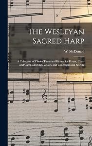 The Wesleyan Sacred Harp: a Collection of Choice Tunes and Hymns for Prayer, Class, and Camp Meetings, Choirs, and Congregational Singing by W (William) McDonald