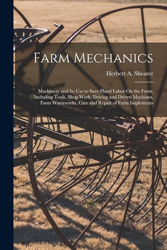 Farm Mechanics: Machinery and Its Use to Save Hand Labor On the Farm, Including Tools, Shop Work, Driving and Driven Machines, Farm Waterworks, Care and Repair of Farm Implements by Herbert A Shearer
