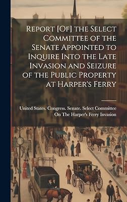 Report [Of] the Select Committee of the Senate Appointed to Inquire Into the Late Invasion and Seizure of the Public Property at Harper's Ferry