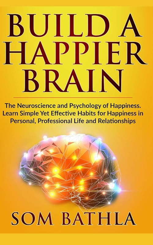 Build A Happier Brain: The Neuroscience and Psychology of Happiness. Learn Simple Yet Effective Habits for Happiness in Personal, Professional Life and Relationships (Power-Up Your Brain) by Som Bathla