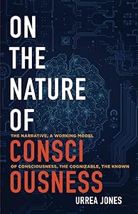 ON THE NATURE OF CONSCIOUSNESS: THE NARRATIVE, A WORKING MODEL OF CONSCIOUSNESS, THE COGNIZABLE, THE KNOWN by Urrea Jones