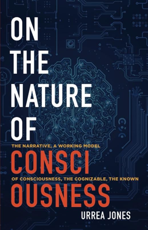 ON THE NATURE OF CONSCIOUSNESS: THE NARRATIVE, A WORKING MODEL OF CONSCIOUSNESS, THE COGNIZABLE, THE KNOWN by Urrea Jones