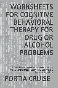 WORKSHEETS FOR COGNITIVE BEHAVIORAL THERAPY FOR DRUG OR ALCOHOL PROBLEMS: CBT Workbook to Deal with Stress, Anxiety, Anger, Control Mood, Learn New Behaviors & Regulate Emotions by PORTIA CRUISE