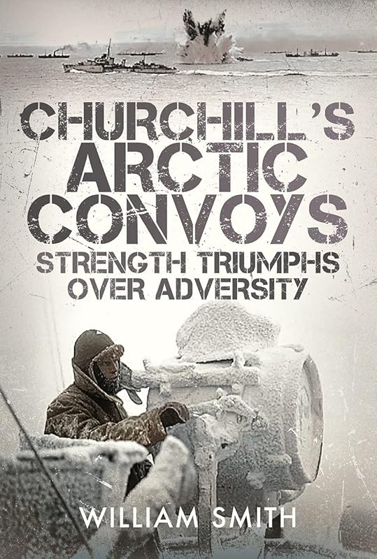 Churchill's Arctic Convoys: Strength Triumphs Over Adversity by William Smith