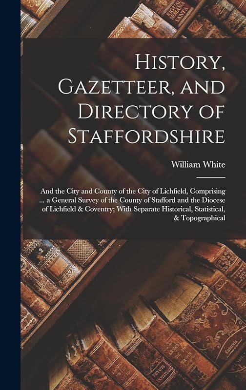 History, Gazetteer, and Directory of Staffordshire: And the City and County of the City of Lichfield, Comprising ... a General Survey of the County of ... Historical, Statistical, & Topographical by William White