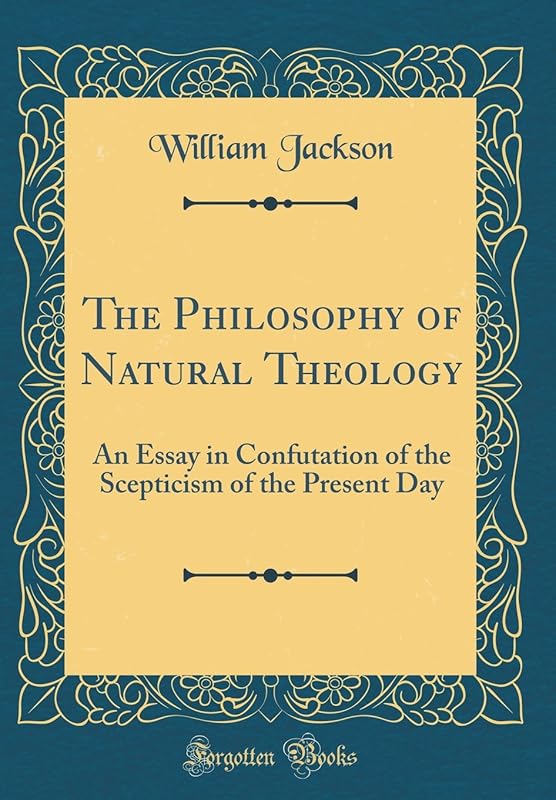 The Philosophy of Natural Theology: An Essay in Confutation of the Scepticism of the Present Day (Classic Reprint) by William Jackson