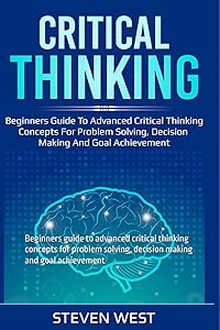 Critical Thinking: Beginners guide to advanced critical thinking concepts for problem solving, decision making and goal achievement by Steven West