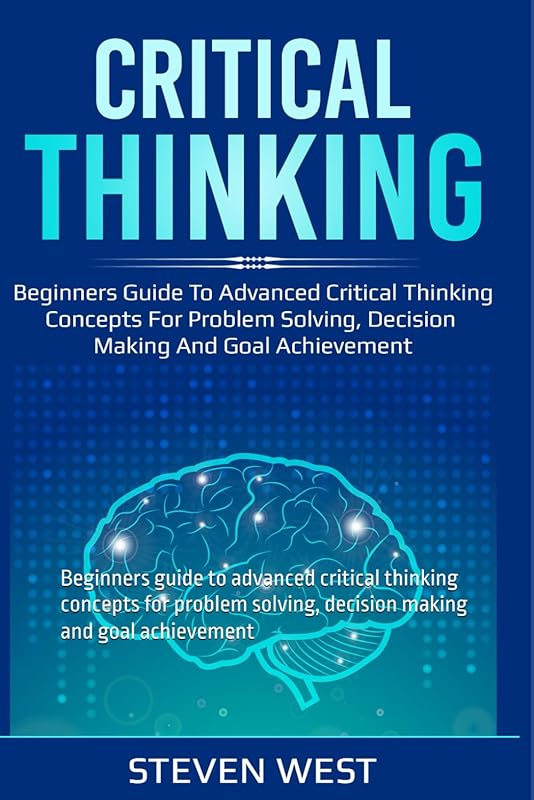 Critical Thinking: Beginners guide to advanced critical thinking concepts for problem solving, decision making and goal achievement by Steven West