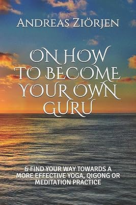 ON HOW TO BECOME YOUR OWN GURU: & FIND YOUR WAY TOWARDS A MORE EFFECTIVE YOGA, QIGONG OR MEDITATION PRACTICE