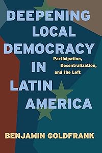 Deepening Local Democracy in Latin America: Participation, Decentralization, and the Left by Benjamin Goldfrank