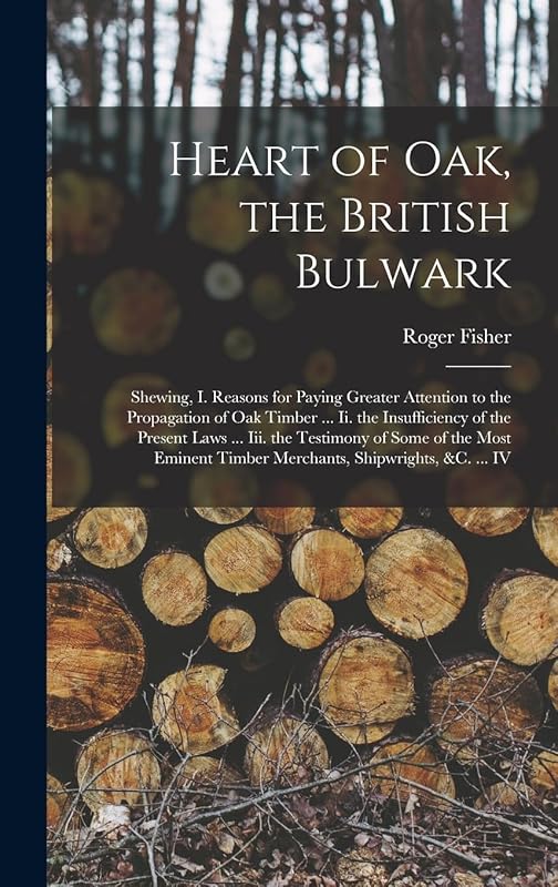 Heart of Oak, the British Bulwark: Shewing, I. Reasons for Paying Greater Attention to the Propagation of Oak Timber ... Ii. the Insufficiency of the ... Timber Merchants, Shipwrights, &c. ... IV by Roger Fisher