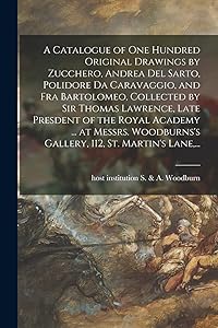 A Catalogue of One Hundred Original Drawings by Zucchero, Andrea Del Sarto, Polidore Da Caravaggio, and Fra Bartolomeo, Collected by Sir Thomas ... Gallery, 112, St. Martin's Lane, ... by Host Inst S & a Woodburn (Gallery)