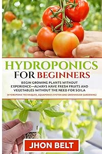 Hydroponics for Beginners: Begin Growing Plants Without Experience - Always Have Fresh Fruits and Vegetables Without the Need For Soil. by jhon belt