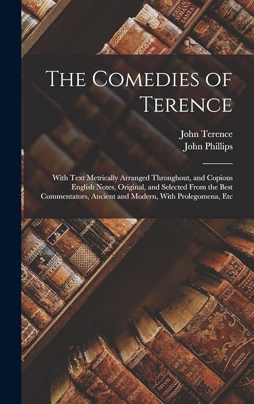 The Comedies of Terence: With Text Metrically Arranged Throughout, and Copious English Notes, Original, and Selected From the Best Commentators, Ancient and Modern, With Prolegomena, Etc by John Phillips