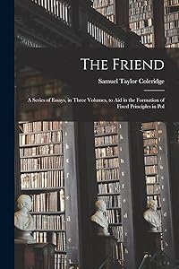 The Friend: A Series of Essays, in Three Volumes, to Aid in the Formation of Fixed Principles in Pol