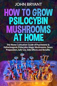 How to Grow Psilocybin Mushrooms at Home: The Home Cultivation Guide of Psychedelic & Hallucinogenic Psilocybin Magic Mushrooms, Doses Preparation, Safe Use, Side Effects and Benefits by John Bryant