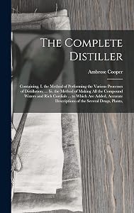The Complete Distiller: Containing, I. the Method of Performing the Various Processes of Distillation, ... Iii. the Method of Making All the Compound ... Descriptions of the Several Drugs, Plants, by Ambrose Cooper