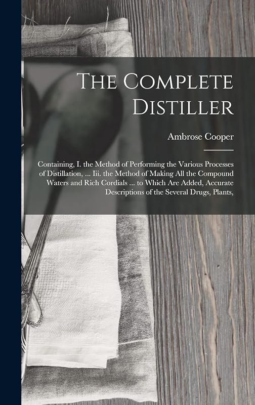 The Complete Distiller: Containing, I. the Method of Performing the Various Processes of Distillation, ... Iii. the Method of Making All the Compound ... Descriptions of the Several Drugs, Plants, by Ambrose Cooper