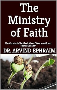 The Ministry of Faith: The Christian’s Handbook About “How to walk and operate in Faith” by Arvind Ephraim