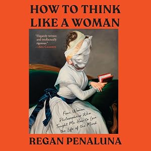 How to Think Like a Woman: Four Women Philosophers Who Taught Me How to Love the Life of the Mind by Regan Penaluna