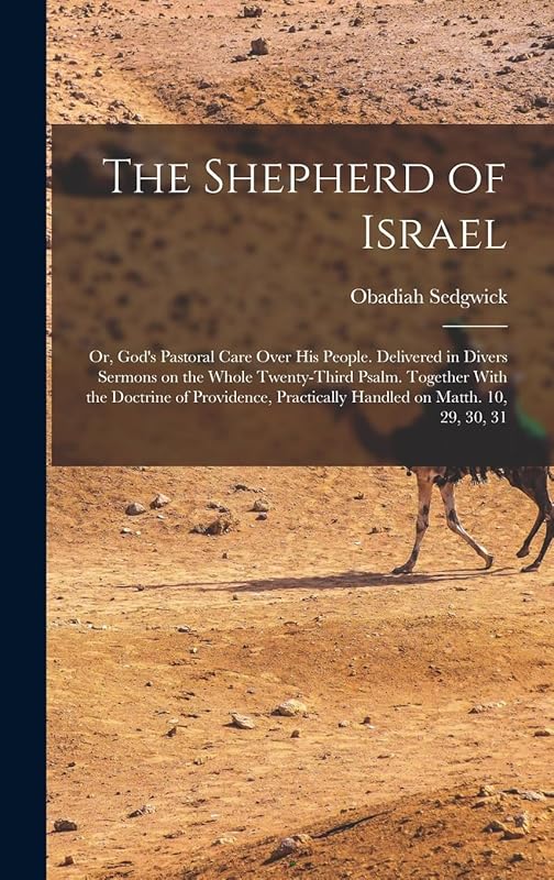 The Shepherd of Israel; or, God's Pastoral Care Over His People. Delivered in Divers Sermons on the Whole Twenty-third Psalm. Together With the ... Practically Handled on Matth. 10, 29, 30, 31 by Obadiah Sedgwick