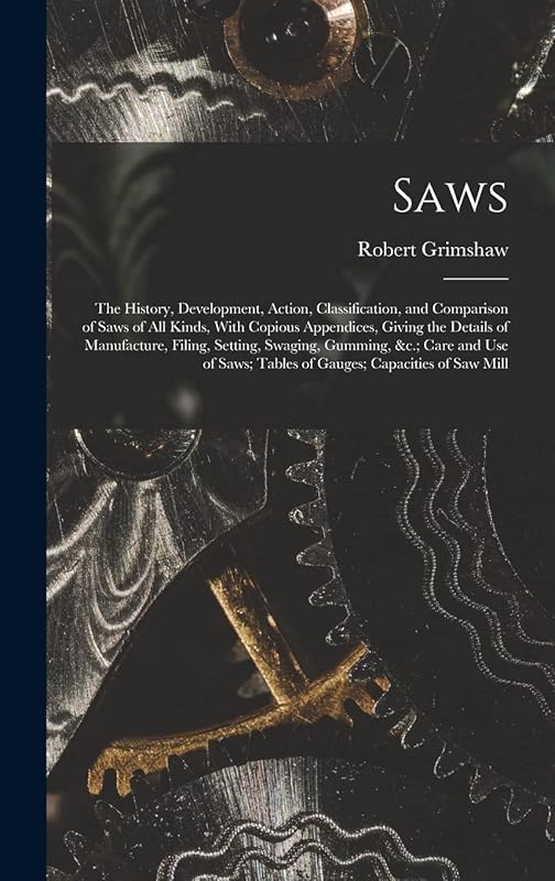 Saws: The History, Development, Action, Classification, and Comparison of Saws of All Kinds, With Copious Appendices, Giving the Details of ... Tables of Gauges; Capacities of Saw Mill by Robert Grimshaw