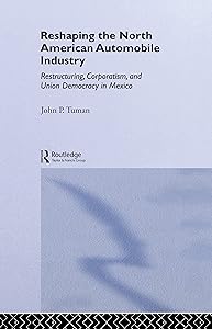 Reshaping the North American Automobile Industry: Restructuring, Corporatism and Union Democracy in Mexico (Routledge Studies in Employment and Work Relations in Context) by John P. Tuman