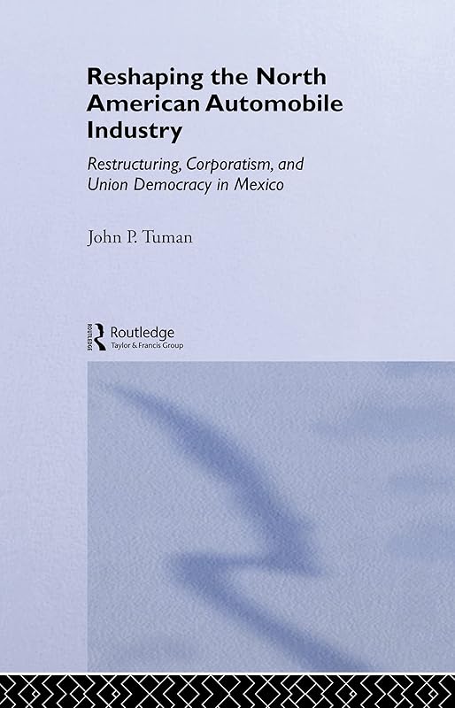 Reshaping the North American Automobile Industry: Restructuring, Corporatism and Union Democracy in Mexico (Routledge Studies in Employment and Work Relations in Context) by John P. Tuman
