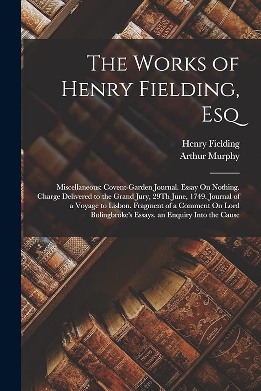 The Works of Henry Fielding, Esq: Miscellaneous: Covent-Garden Journal. Essay On Nothing. Charge Delivered to the Grand Jury, 29Th June, 1749. Journal ... Essays. an Enquiry Into the Cause by Henry Fielding