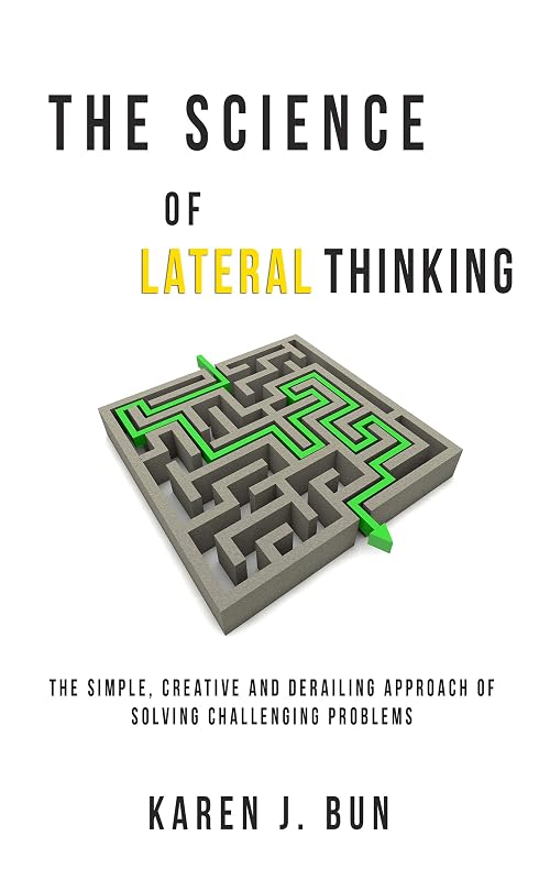 The Science Of Lateral Thinking: The Simple, Creative And Derailing Approach Of Solving Challenging Problems by Karen J. Bun