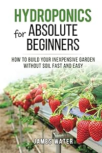 Hydroponics for Absolute Beginners: How Build your Inexpensive Garden without Soil Fast and Easy (HYDROPONICS GARDENING) by James Water