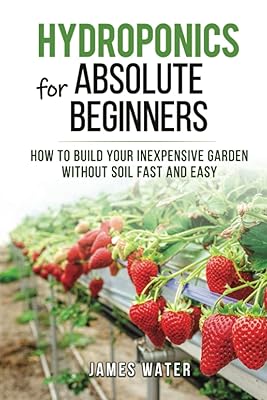 Hydroponics for Absolute Beginners: How Build your Inexpensive Garden without Soil Fast and Easy (HYDROPONICS GARDENING)