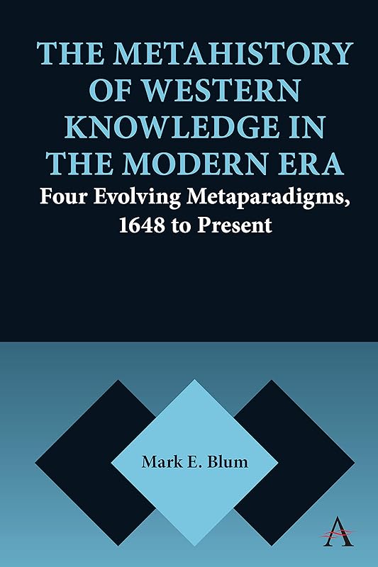 The Metahistory of Western Knowledge in the Modern Era: Four Evolving Metaparadigms, 1648 to Present (Anthem Series on Thresholds and Transformations Book 1) by Mark E. Blum