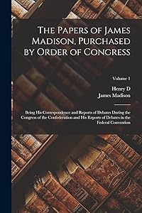 The Papers of James Madison, Purchased by Order of Congress; Being his Correspondence and Reports of Debates During the Congress of the Confederation ... Debates in the Federal Convention; Volume 1
