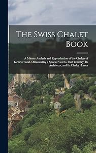 The Swiss Chalet Book: A Minute Analysis and Reproduction of the Chalets of Switzwerland, Obtained by a Special Visit to That Country, Its Architects, and Its Chalet Homes