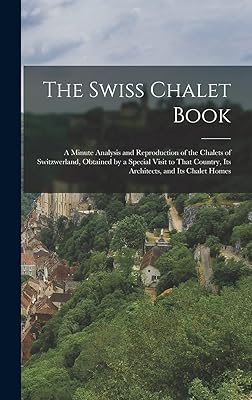 The Swiss Chalet Book: A Minute Analysis and Reproduction of the Chalets of Switzwerland, Obtained by a Special Visit to That Country, Its Architects, and Its Chalet Homes