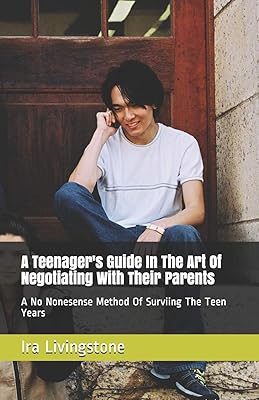 A Teenager's Guide In The Art Of Negotiating With Their Parents: A No Nonesense Method Of Surviing The Teen Years And Beyond