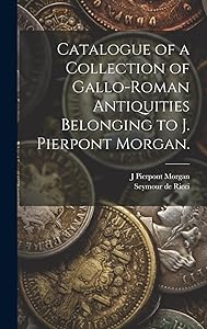 Catalogue of a Collection of Gallo-Roman Antiquities Belonging to J. Pierpont Morgan. by Seymour De 1881-1942 Ricci